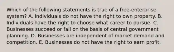 Which of the following statements is true of a free-enterprise system? A. Individuals do not have the right to own property. B. Individuals have the right to choose what career to pursue. C. Businesses succeed or fail on the basis of central government planning. D. Businesses are independent of market demand and competition. E. Businesses do not have the right to earn profit.