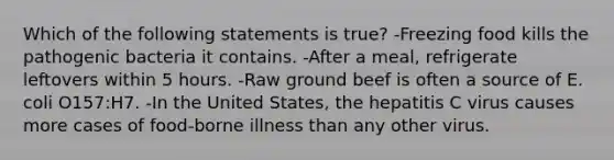 Which of the following statements is true? -Freezing food kills the pathogenic bacteria it contains. -After a meal, refrigerate leftovers within 5 hours. -Raw ground beef is often a source of E. coli O157:H7. -In the United States, the hepatitis C virus causes more cases of food-borne illness than any other virus.