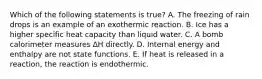 Which of the following statements is true? A. The freezing of rain drops is an example of an exothermic reaction. B. Ice has a higher specific heat capacity than liquid water. C. A bomb calorimeter measures ∆H directly. D. Internal energy and enthalpy are not state functions. E. If heat is released in a reaction, the reaction is endothermic.