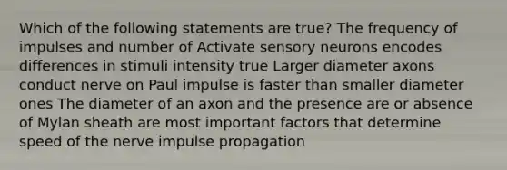 Which of the following statements are true? The frequency of impulses and number of Activate sensory neurons encodes differences in stimuli intensity true Larger diameter axons conduct nerve on Paul impulse is faster than smaller diameter ones The diameter of an axon and the presence are or absence of Mylan sheath are most important factors that determine speed of the nerve impulse propagation