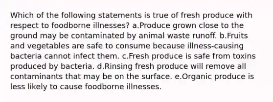 Which of the following statements is true of fresh produce with respect to foodborne illnesses? a.Produce grown close to the ground may be contaminated by animal waste runoff. b.Fruits and vegetables are safe to consume because illness-causing bacteria cannot infect them. c.Fresh produce is safe from toxins produced by bacteria. d.Rinsing fresh produce will remove all contaminants that may be on the surface. e.Organic produce is less likely to cause foodborne illnesses.