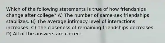Which of the following statements is true of how friendships change after college? A) The number of same-sex friendships stabilizes. B) The average intimacy level of interactions increases. C) The closeness of remaining friendships decreases. D) All of the answers are correct.