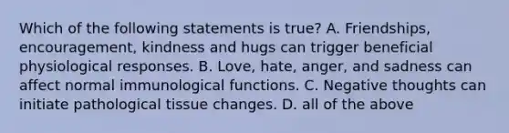 Which of the following statements is true? A. Friendships, encouragement, kindness and hugs can trigger beneficial physiological responses. B. Love, hate, anger, and sadness can affect normal immunological functions. C. Negative thoughts can initiate pathological tissue changes. D. all of the above