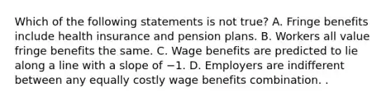 Which of the following statements is not true? A. Fringe benefits include health insurance and pension plans. B. Workers all value fringe benefits the same. C. Wage benefits are predicted to lie along a line with a slope of −1. D. Employers are indifferent between any equally costly wage benefits combination. .