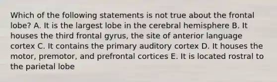 Which of the following statements is not true about the frontal lobe? A. It is the largest lobe in the cerebral hemisphere B. It houses the third frontal gyrus, the site of anterior language cortex C. It contains the primary auditory cortex D. It houses the motor, premotor, and prefrontal cortices E. It is located rostral to the parietal lobe