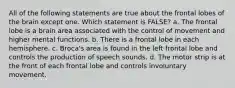 All of the following statements are true about the frontal lobes of the brain except one. Which statement is FALSE? a. The frontal lobe is a brain area associated with the control of movement and higher mental functions. b. There is a frontal lobe in each hemisphere. c. Broca's area is found in the left frontal lobe and controls the production of speech sounds. d. The motor strip is at the front of each frontal lobe and controls involuntary movement.