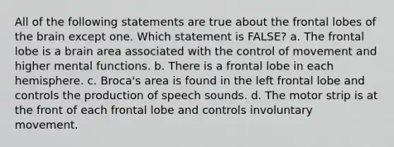 All of the following statements are true about the frontal lobes of the brain except one. Which statement is FALSE? a. The frontal lobe is a brain area associated with the control of movement and higher mental functions. b. There is a frontal lobe in each hemisphere. c. Broca's area is found in the left frontal lobe and controls the production of speech sounds. d. The motor strip is at the front of each frontal lobe and controls involuntary movement.