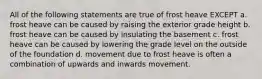 All of the following statements are true of frost heave EXCEPT a. frost heave can be caused by raising the exterior grade height b. frost heave can be caused by insulating the basement c. frost heave can be caused by lowering the grade level on the outside of the foundation d. movement due to frost heave is often a combination of upwards and inwards movement.