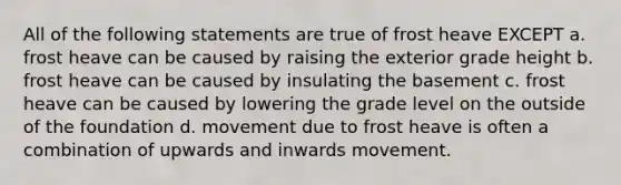 All of the following statements are true of frost heave EXCEPT a. frost heave can be caused by raising the exterior grade height b. frost heave can be caused by insulating the basement c. frost heave can be caused by lowering the grade level on the outside of the foundation d. movement due to frost heave is often a combination of upwards and inwards movement.