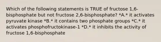 Which of the following statements is TRUE of fructose 1,6-bisphosphate but not fructose 2,6-bisphosphate? *A.* it activates pyruvate kinase *B.* it contains two phosphate groups *C.* it activates phosphofructokinase-1 *D.* it inhibits the activity of fructose 1,6-bisphosphate