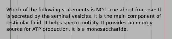 Which of the following statements is NOT true about fructose: It is secreted by the seminal vesicles. It is the main component of testicular fluid. It helps sperm motility. It provides an energy source for ATP production. It is a monosaccharide.