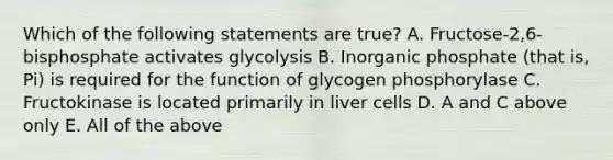 Which of the following statements are true? A. Fructose-2,6-bisphosphate activates glycolysis B. Inorganic phosphate (that is, Pi) is required for the function of glycogen phosphorylase C. Fructokinase is located primarily in liver cells D. A and C above only E. All of the above