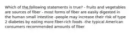 Which of the following statements is true? - fruits and vegetables are sources of fiber - most forms of fiber are easily digested in the human small intestine -people may increase their risk of type 2 diabetes by eating more fiber-rich foods -the typical American consumers recommended amounts of fiber