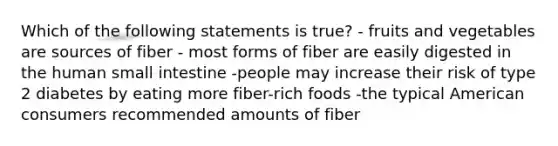 Which of the following statements is true? - fruits and vegetables are sources of fiber - most forms of fiber are easily digested in the human small intestine -people may increase their risk of type 2 diabetes by eating more fiber-rich foods -the typical American consumers recommended amounts of fiber