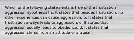 Which of the following statements is true of the frustration-aggression hypothesis? a. It states that besides frustration, no other experiences can cause aggression. b. It states that frustration always leads to aggression. c. It states that aggression usually leads to obedience. d. It states that aggression stems from an attitude of altruism.