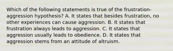 Which of the following statements is true of the frustration-aggression hypothesis? A. It states that besides frustration, no other experiences can cause aggression. B. It states that frustration always leads to aggression. C. It states that aggression usually leads to obedience. D. It states that aggression stems from an attitude of altruism.