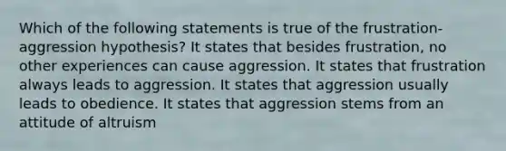 Which of the following statements is true of the frustration-aggression hypothesis? It states that besides frustration, no other experiences can cause aggression. It states that frustration always leads to aggression. It states that aggression usually leads to obedience. It states that aggression stems from an attitude of altruism