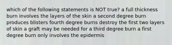 which of the following statements is NOT true? a full thickness burn involves the layers of the skin a second degree burn produces blisters fourth degree burns destroy the first two layers of skin a graft may be needed for a third degree burn a first degree burn only involves the epidermis