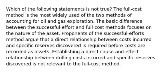 Which of the following statements is not true? The full-cost method is the most widely used of the two methods of accounting for oil and gas exploration. The basic difference between the successful-effort and full-cost methods focuses on the nature of the asset. Proponents of the successful-efforts method argue that a direct relationship between costs incurred and specific reserves discovered is required before costs are recorded as assets. Establishing a direct cause-and-effect relationship between drilling costs incurred and specific reserves discovered is not relevant to the full-cost method.