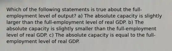 Which of the following statements is true about the full-employment level of output? a) The absolute capacity is slightly larger than the full-employment level of real GDP. b) The absolute capacity is slightly smaller than the full-employment level of real GDP. c) The absolute capacity is equal to the full-employment level of real GDP.