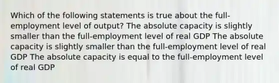 Which of the following statements is true about the full-employment level of output? The absolute capacity is slightly smaller than the full-employment level of real GDP The absolute capacity is slightly smaller than the full-employment level of real GDP The absolute capacity is equal to the full-employment level of real GDP