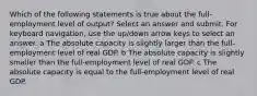 Which of the following statements is true about the full-employment level of output? Select an answer and submit. For keyboard navigation, use the up/down arrow keys to select an answer. a The absolute capacity is slightly larger than the full-employment level of real GDP. b The absolute capacity is slightly smaller than the full-employment level of real GDP. c The absolute capacity is equal to the full-employment level of real GDP.