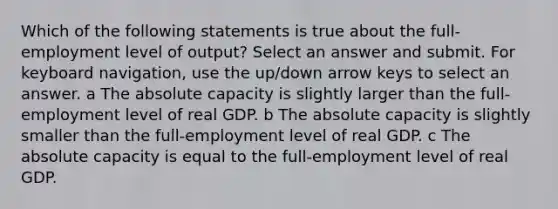 Which of the following statements is true about the full-employment level of output? Select an answer and submit. For keyboard navigation, use the up/down arrow keys to select an answer. a The absolute capacity is slightly larger than the full-employment level of real GDP. b The absolute capacity is slightly smaller than the full-employment level of real GDP. c The absolute capacity is equal to the full-employment level of real GDP.