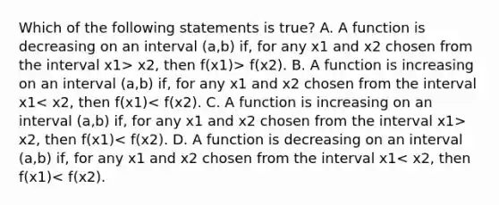 Which of the following statements is​ true? A. A function is decreasing on an interval (a,b) ​if, for any x1 and x2 chosen from the interval x1> x2, then f(x1)> f(x2). B. A function is increasing on an interval (a,b) ​if, for any x1 and x2 chosen from the interval x1 x2, then f(x1)< f(x2). D. A function is decreasing on an interval (a,b) ​if, for any x1 and x2 chosen from the interval x1< x2, then f(x1)< f(x2).