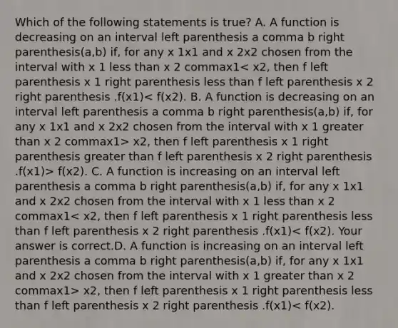 Which of the following statements is​ true? A. A function is decreasing on an interval left parenthesis a comma b right parenthesis(a,b) ​if, for any x 1x1 and x 2x2 chosen from the interval with x 1 less than x 2 commax1 x2, then f left parenthesis x 1 right parenthesis greater than f left parenthesis x 2 right parenthesis .f(x1)> f(x2). C. A function is increasing on an interval left parenthesis a comma b right parenthesis(a,b) ​if, for any x 1x1 and x 2x2 chosen from the interval with x 1 less than x 2 commax1 x2, then f left parenthesis x 1 right parenthesis less than f left parenthesis x 2 right parenthesis .f(x1)< f(x2).