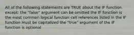 All of the following statements are TRUE about the IF function except: the "false" argument can be omitted the IF function is the most common logical function cell references listed in the IF function must be capitalized the "true" argument of the IF function is optional