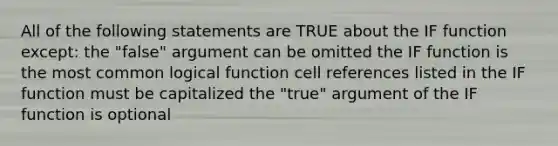 All of the following statements are TRUE about the IF function except: the "false" argument can be omitted the IF function is the most common logical function cell references listed in the IF function must be capitalized the "true" argument of the IF function is optional