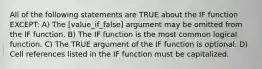 All of the following statements are TRUE about the IF function EXCEPT: A) The [value_if_false] argument may be omitted from the IF function. B) The IF function is the most common logical function. C) The TRUE argument of the IF function is optional. D) Cell references listed in the IF function must be capitalized.