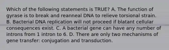 Which of the following statements is TRUE? A. The function of gyrase is to break and reanneal DNA to relieve torsional strain. B. Bacterial DNA replication will not proceed if blatant cellular consequences exist. C. A bacterial gene can have any number of introns from 1 intron to 6. D. There are only two mechanisms of gene transfer: conjugation and transduction.