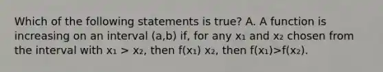 Which of the following statements is true? A. A function is increasing on an interval (a,b) if, for any x₁ and x₂ chosen from the interval with x₁ > x₂, then f(x₁) x₂, then f(x₁)>f(x₂).