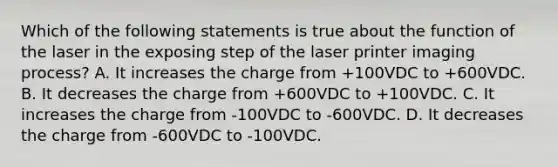 Which of the following statements is true about the function of the laser in the exposing step of the laser printer imaging process? A. It increases the charge from +100VDC to +600VDC. B. It decreases the charge from +600VDC to +100VDC. C. It increases the charge from -100VDC to -600VDC. D. It decreases the charge from -600VDC to -100VDC.