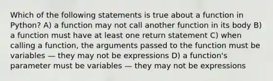 Which of the following statements is true about a function in Python? A) a function may not call another function in its body B) a function must have at least one return statement C) when calling a function, the arguments passed to the function must be variables — they may not be expressions D) a function's parameter must be variables — they may not be expressions