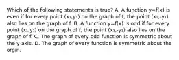 Which of the following statements is true? A. A function y=f(x) is even if for every point (x₁,y₁) on the graph of f, the point (x₁,-y₁) also lies on the graph of f. B. A function y=f(x) is odd if for every point (x₁,y₁) on the graph of f, the point (x₁,-y₁) also lies on the graph of f. C. The graph of every odd function is symmetric about the y-axis. D. The graph of every function is symmetric about the orgin.