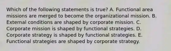 Which of the following statements is​ true? A. Functional area missions are merged to become the organizational mission. B. External conditions are shaped by corporate mission. C. Corporate mission is shaped by functional strategies. D. Corporate strategy is shaped by functional strategies. E. Functional strategies are shaped by corporate strategy.