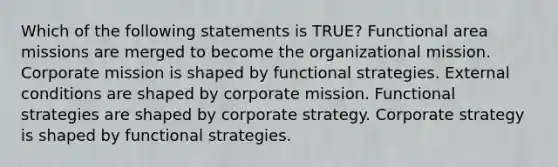 Which of the following statements is TRUE? Functional area missions are merged to become the organizational mission. Corporate mission is shaped by functional strategies. External conditions are shaped by corporate mission. Functional strategies are shaped by corporate strategy. Corporate strategy is shaped by functional strategies.