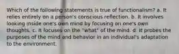 Which of the following statements is true of functionalism? a. It relies entirely on a person's conscious reﬂection. b. It involves looking inside one's own mind by focusing on one's own thoughts. c. It focuses on the "what" of the mind. d. It probes the purposes of the mind and behavior in an individual's adaptation to the environment.