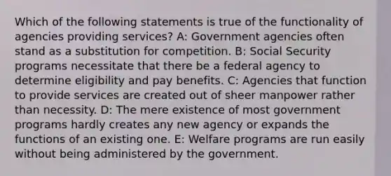 Which of the following statements is true of the functionality of agencies providing services? A: Government agencies often stand as a substitution for competition. B: Social Security programs necessitate that there be a federal agency to determine eligibility and pay benefits. C: Agencies that function to provide services are created out of sheer manpower rather than necessity. D: The mere existence of most government programs hardly creates any new agency or expands the functions of an existing one. E: Welfare programs are run easily without being administered by the government.