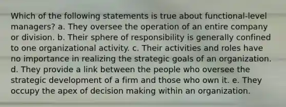 Which of the following statements is true about functional-level managers? a. They oversee the operation of an entire company or division. b. Their sphere of responsibility is generally confined to one organizational activity. c. Their activities and roles have no importance in realizing the strategic goals of an organization. d. They provide a link between the people who oversee the strategic development of a firm and those who own it. e. They occupy the apex of decision making within an organization.