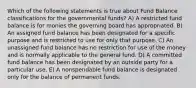 Which of the following statements is true about Fund Balance classifications for the governmental funds? A) A restricted fund balance is for monies the governing board has appropriated. B) An assigned fund balance has been designated for a specific purpose and is restricted to use for only that purpose. C) An unassigned fund balance has no restriction for use of the money and is normally applicable to the general fund. D) A committed fund balance has been designated by an outside party for a particular use. E) A nonspendable fund balance is designated only for the balance of permanent funds.