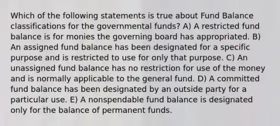 Which of the following statements is true about Fund Balance classifications for the governmental funds? A) A restricted fund balance is for monies the governing board has appropriated. B) An assigned fund balance has been designated for a specific purpose and is restricted to use for only that purpose. C) An unassigned fund balance has no restriction for use of the money and is normally applicable to the general fund. D) A committed fund balance has been designated by an outside party for a particular use. E) A nonspendable fund balance is designated only for the balance of permanent funds.