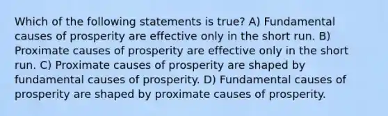 Which of the following statements is true? A) Fundamental causes of prosperity are effective only in the short run. B) Proximate causes of prosperity are effective only in the short run. C) Proximate causes of prosperity are shaped by fundamental causes of prosperity. D) Fundamental causes of prosperity are shaped by proximate causes of prosperity.