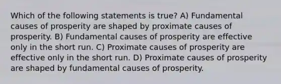 Which of the following statements is true? A) Fundamental causes of prosperity are shaped by proximate causes of prosperity. B) Fundamental causes of prosperity are effective only in the short run. C) Proximate causes of prosperity are effective only in the short run. D) Proximate causes of prosperity are shaped by fundamental causes of prosperity.