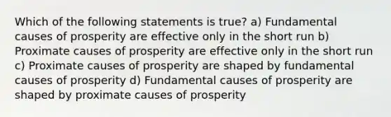 Which of the following statements is true? a) Fundamental causes of prosperity are effective only in the short run b) Proximate causes of prosperity are effective only in the short run c) Proximate causes of prosperity are shaped by fundamental causes of prosperity d) Fundamental causes of prosperity are shaped by proximate causes of prosperity