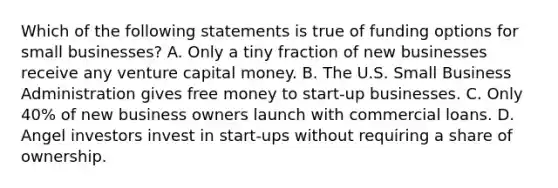 Which of the following statements is true of funding options for small businesses? A. Only a tiny fraction of new businesses receive any venture capital money. B. The U.S. Small Business Administration gives free money to start-up businesses. C. Only 40% of new business owners launch with commercial loans. D. Angel investors invest in start-ups without requiring a share of ownership.