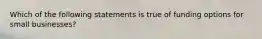 Which of the following statements is true of funding options for small businesses?