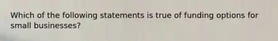 Which of the following statements is true of funding options for small businesses?